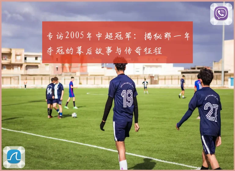 专访2005年中超冠军：揭秘那一年夺冠的幕后故事与传奇征程