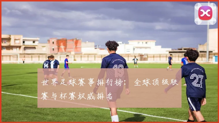 世界足球赛事排行榜:全球顶级联赛与杯赛权威排名