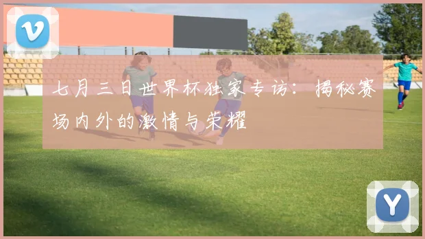 七月三日世界杯独家专访：揭秘赛场内外的激情与荣耀