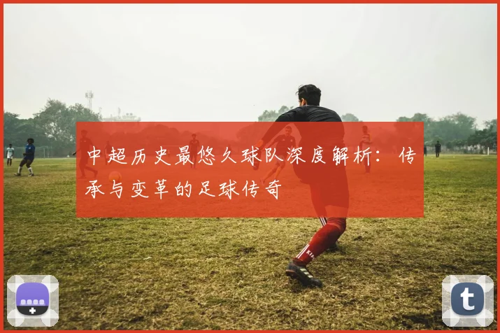 中超历史最悠久球队深度解析:传承与变革的足球传奇