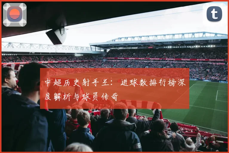 中超历史射手王:进球数排行榜深度解析与球员传奇