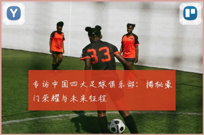 专访中国四大足球俱乐部：揭秘豪门荣耀与未来征程