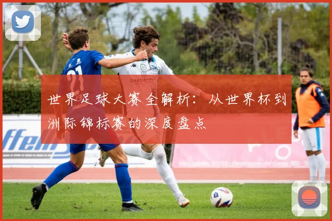 世界足球大赛全解析:从世界杯到洲际锦标赛的深度盘点