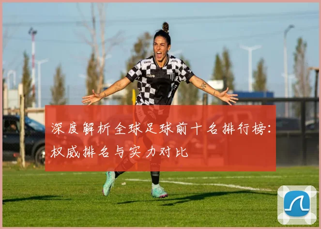 深度解析全球足球前十名排行榜:权威排名与实力对比