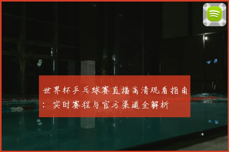 世界杯乒乓球赛直播高清观看指南：实时赛程与官方渠道全解析