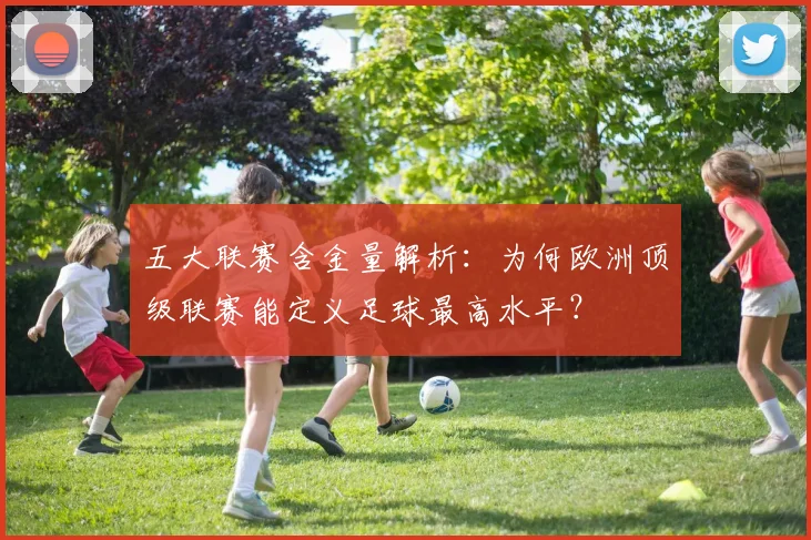 五大联赛含金量解析:为何欧洲顶级联赛能定义足球最高水平?