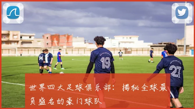 世界四大足球俱乐部:揭秘全球最负盛名的豪门球队
