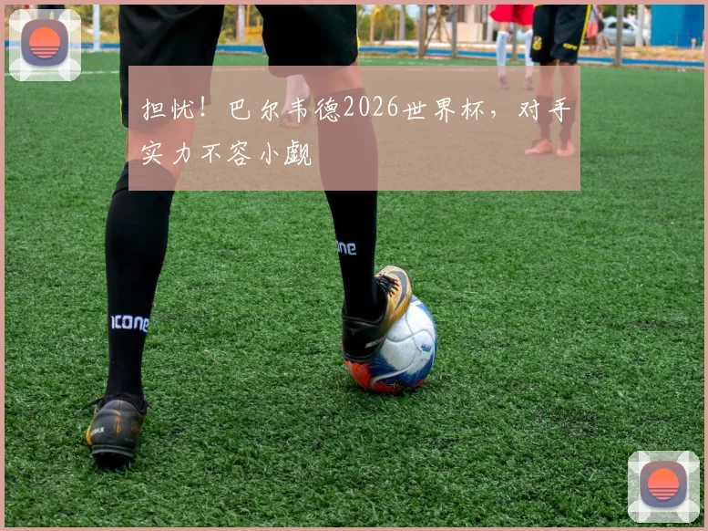 担忧！巴尔韦德2026世界杯，对手实力不容小觑